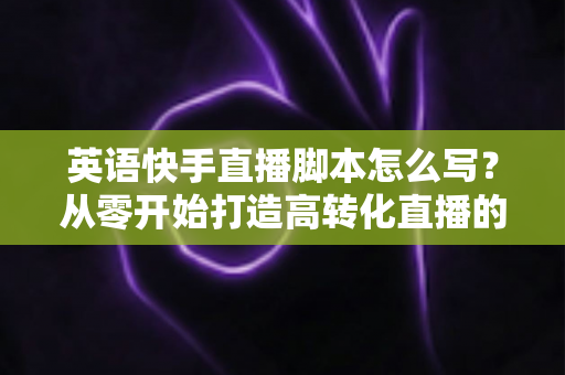 英语快手直播脚本怎么写？从零开始打造高转化直播的完整指南