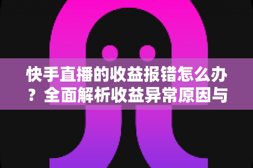 快手直播的收益报错怎么办？全面解析收益异常原因与高效解决攻略