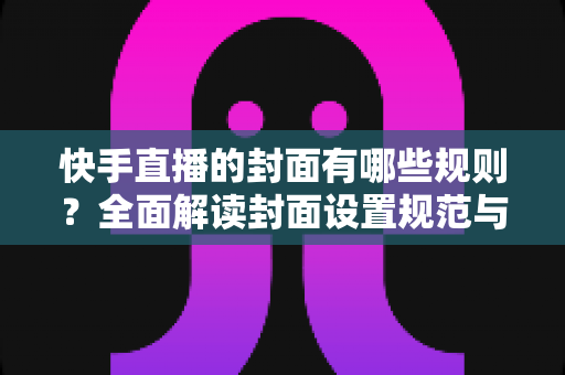 快手直播的封面有哪些规则？全面解读封面设置规范与高点击率优化技巧