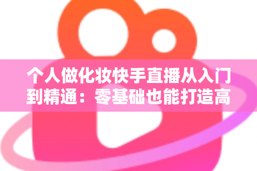 个人做化妆快手直播从入门到精通:零基础也能打造高收益美妆直播账号的完整指南 个人做化妆快手直播从入门到精通:零基础也能打造高收益美妆直播账号的完整指南
