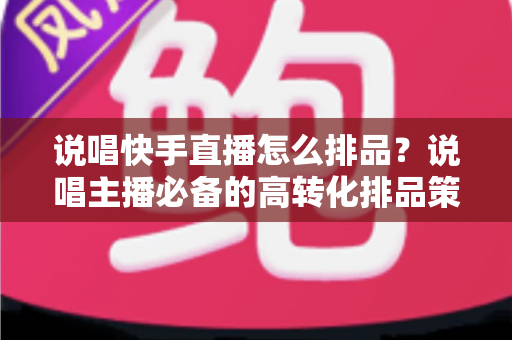 说唱快手直播怎么排品？说唱主播必备的高转化排品策略全解析