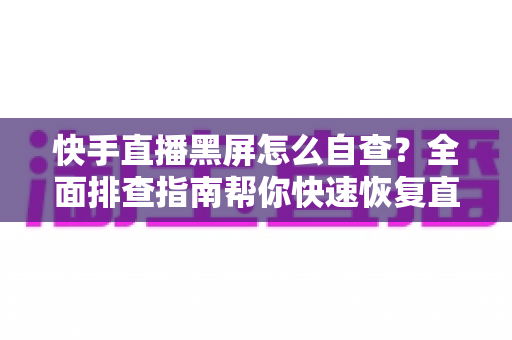快手直播黑屏怎么自查？全面排查指南帮你快速恢复直播
