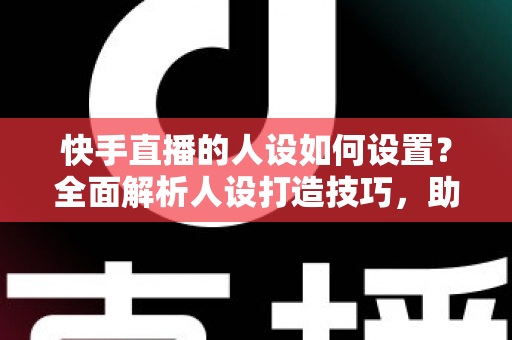 快手直播的人设如何设置？全面解析人设打造技巧，助你快速涨粉变现