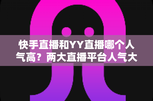 快手直播和YY直播哪个人气高？两大直播平台人气大比拼与深度解析