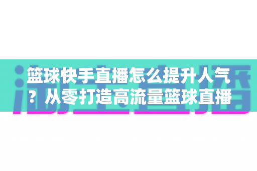 篮球快手直播怎么提升人气?从零打造高流量篮球直播间的实战指南 篮球快手直播怎么提升人气?从零打造高流量篮球直播间的实战指南