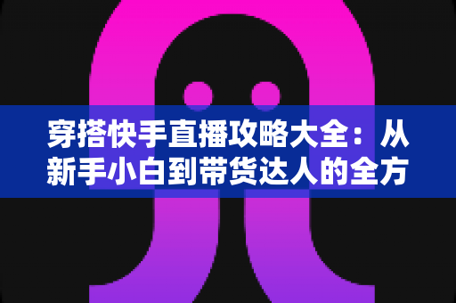 穿搭快手直播攻略大全：从新手小白到带货达人的全方位实战指南