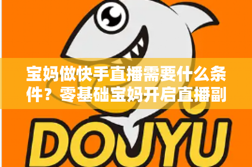宝妈做快手直播需要什么条件?零基础宝妈开启直播副业的完整指南 宝妈做快手直播需要什么条件?零基础宝妈开启直播副业的完整指南