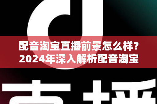 配音淘宝直播前景怎么样？2024年深入解析配音淘宝直播的职业机遇与赚钱潜力
