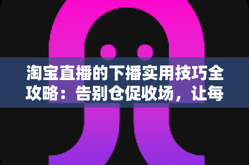 淘宝直播的下播实用技巧全攻略：告别仓促收场，让每一场直播都有漂亮的句号