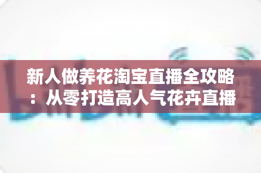 新人做养花淘宝直播全攻略:从零打造高人气花卉直播间的实战指南 新人做养花淘宝直播全攻略:从零打造高人气花卉直播间的实战指南