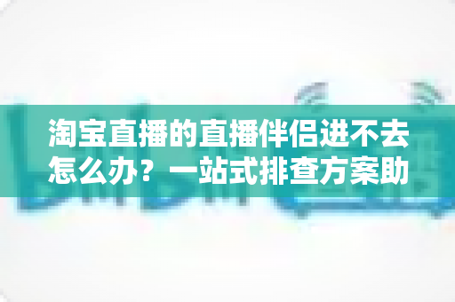淘宝直播的直播伴侣进不去怎么办?一站式排查方案助你快速恢复直播 淘宝直播的直播伴侣进不去怎么办?一站式排查方案助你快速恢复直播