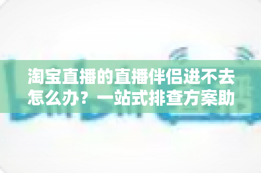 淘宝直播的直播伴侣进不去怎么办?一站式排查方案助你快速恢复直播 淘宝直播的直播伴侣进不去怎么办?一站式排查方案助你快速恢复直播