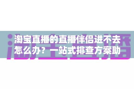 淘宝直播的直播伴侣进不去怎么办？一站式排查方案助你快速恢复直播