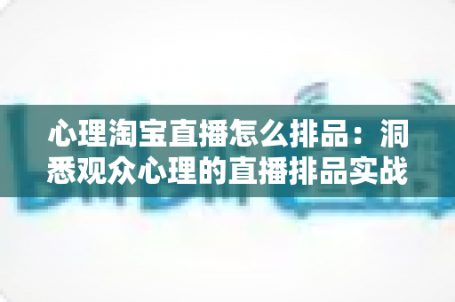 心理淘宝直播怎么排品:洞悉观众心理的直播排品实战全攻略 心理淘宝直播怎么排品:洞悉观众心理的直播排品实战全攻略