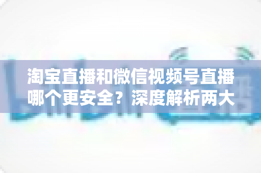 淘宝直播和微信视频号直播哪个更安全？深度解析两大直播购物平台的安全保障与避坑指南