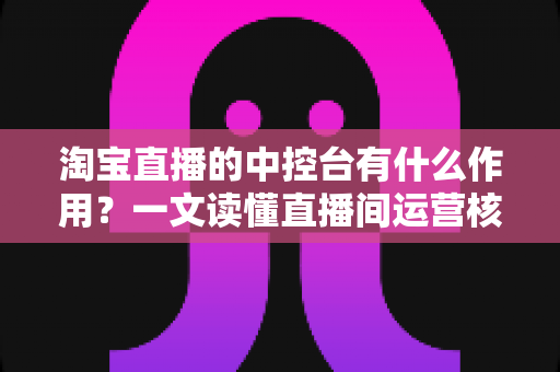 淘宝直播的中控台有什么作用?一文读懂直播间运营核心工具的完整功能与使用技巧 淘宝直播的中控台有什么作用?一文读懂直播间运营核心工具的完整功能与使用技巧
