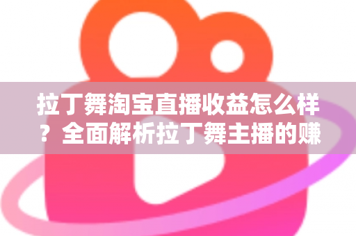 拉丁舞淘宝直播收益怎么样？全面解析拉丁舞主播的赚钱方式、收益水平与提升技巧