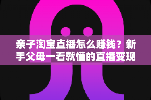 亲子淘宝直播怎么赚钱？新手父母一看就懂的直播变现全攻略