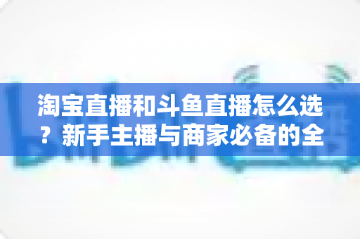 淘宝直播和斗鱼直播怎么选？新手主播与商家必备的全面对比指南