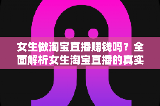 女生做淘宝直播赚钱吗？全面解析女生淘宝直播的真实收入与成功指南