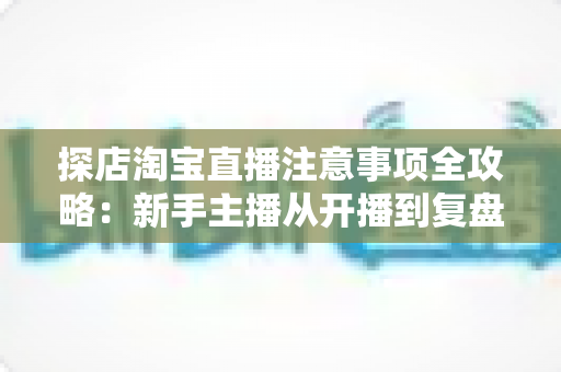 探店淘宝直播注意事项全攻略：新手主播从开播到复盘的实战避坑指南