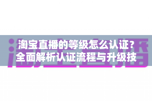 淘宝直播的等级怎么认证？全面解析认证流程与升级技巧