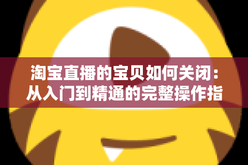 淘宝直播的宝贝如何关闭:从入门到精通的完整操作指南与实用技巧 淘宝直播的宝贝如何关闭:从入门到精通的完整操作指南与实用技巧