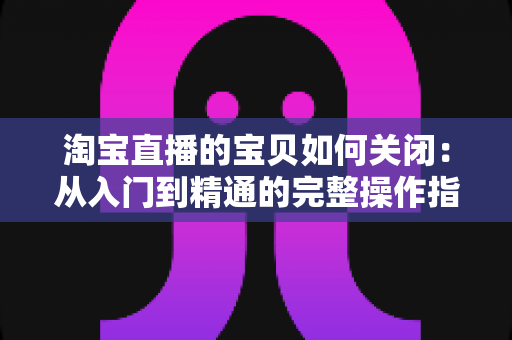 淘宝直播的宝贝如何关闭:从入门到精通的完整操作指南与实用技巧 淘宝直播的宝贝如何关闭:从入门到精通的完整操作指南与实用技巧