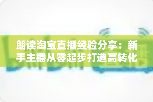 朗读淘宝直播经验分享：新手主播从零起步打造高转化直播间的实战全攻略