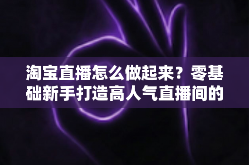 淘宝直播怎么做起来？零基础新手打造高人气直播间的全流程实战指南