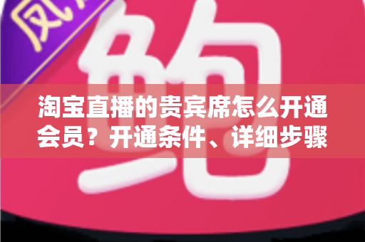 淘宝直播的贵宾席怎么开通会员?开通条件、详细步骤与专属权益全解析 淘宝直播的贵宾席怎么开通会员?开通条件、详细步骤与专属权益全解析