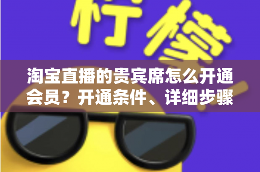 淘宝直播的贵宾席怎么开通会员？开通条件、详细步骤与专属权益全解析