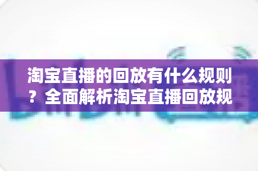 淘宝直播的回放有什么规则?全面解析淘宝直播回放规则、管理与运营技巧 淘宝直播的回放有什么规则?全面解析淘宝直播回放规则、管理与运营技巧