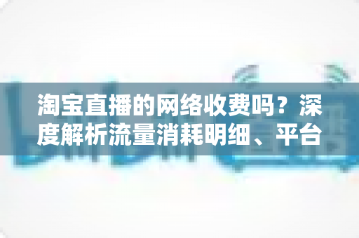 淘宝直播的网络收费吗？深度解析流量消耗明细、平台收费模式与省流量实用指南