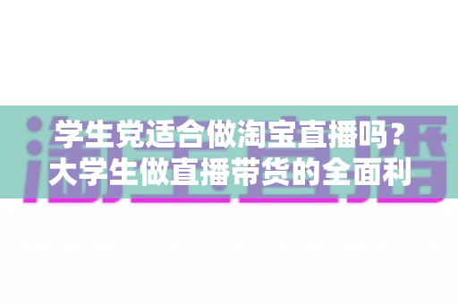 学生党适合做淘宝直播吗？大学生做直播带货的全面利弊分析与入行指南