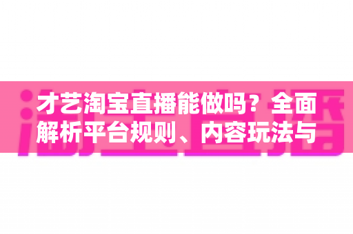 才艺淘宝直播能做吗？全面解析平台规则、内容玩法与变现路径的实战指南