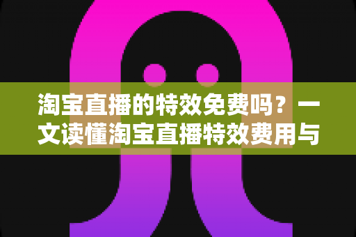 淘宝直播的特效免费吗?一文读懂淘宝直播特效费用与使用技巧全指南 淘宝直播的特效免费吗?一文读懂淘宝直播特效费用与使用技巧全指南