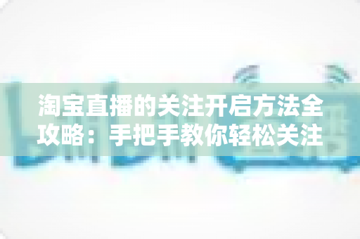 淘宝直播的关注开启方法全攻略:手把手教你轻松关注主播,不错过任何精彩直播与专属福利 淘宝直播的关注开启方法全攻略:手把手教你轻松关注主播,不错过任何精彩直播与专属福利