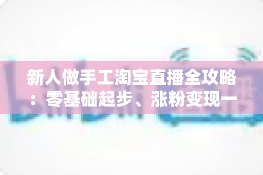新人做手工淘宝直播全攻略：零基础起步、涨粉变现一步到位的实战指南