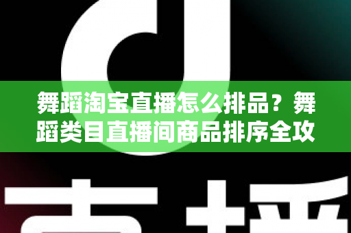 舞蹈淘宝直播怎么排品？舞蹈类目直播间商品排序全攻略，新手也能快速上手