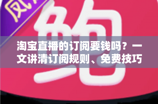 淘宝直播的订阅要钱吗？一文讲清订阅规则、免费技巧与避坑指南