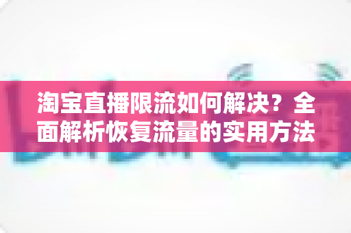 淘宝直播限流如何解决？全面解析恢复流量的实用方法与优化策略