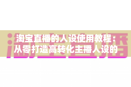 淘宝直播的人设使用教程：从零打造高转化主播人设的完整实战指南