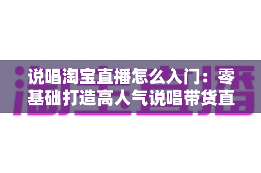 说唱淘宝直播怎么入门：零基础打造高人气说唱带货直播间的完整实战指南