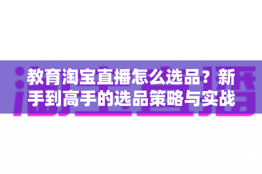 教育淘宝直播怎么选品？新手到高手的选品策略与实战指南全解析
