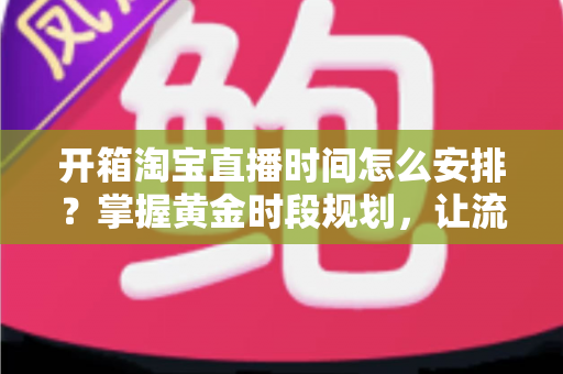 开箱淘宝直播时间怎么安排?掌握黄金时段规划,让流量与转化双提升的完整指南 开箱淘宝直播时间怎么安排?掌握黄金时段规划,让流量与转化双提升的完整指南