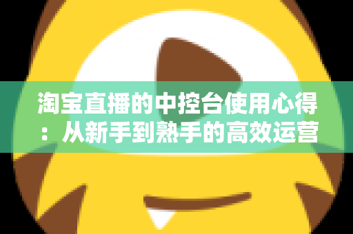 淘宝直播的中控台使用心得：从新手到熟手的高效运营实战指南