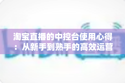 淘宝直播的中控台使用心得：从新手到熟手的高效运营实战指南