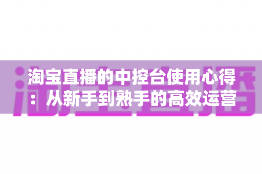 淘宝直播的中控台使用心得：从新手到熟手的高效运营实战指南