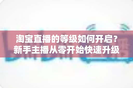 淘宝直播的等级如何开启？新手主播从零开始快速升级的完整指南